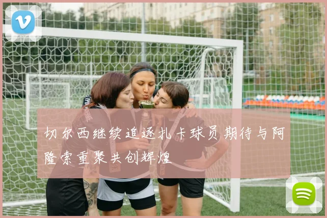 切尔西继续追逐扎卡球员期待与阿隆索重聚共创辉煌