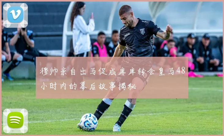 穆帅亲自出马促成库库转会皇马48小时内的幕后故事揭秘
