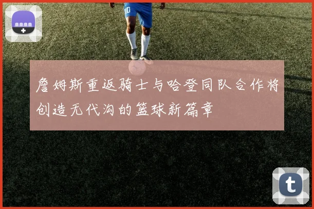 詹姆斯重返骑士与哈登同队合作将创造无代沟的篮球新篇章