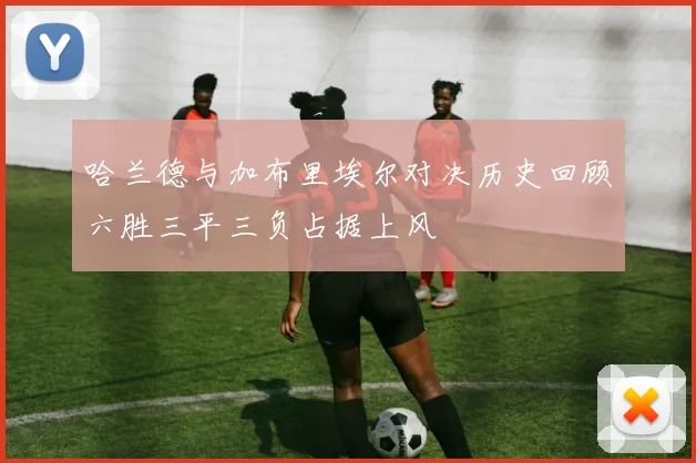 哈兰德与加布里埃尔对决历史回顾六胜三平三负占据上风