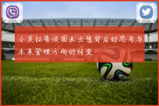 小莫拉蒂谈国米出售背后的思考与未来管理方向的转变