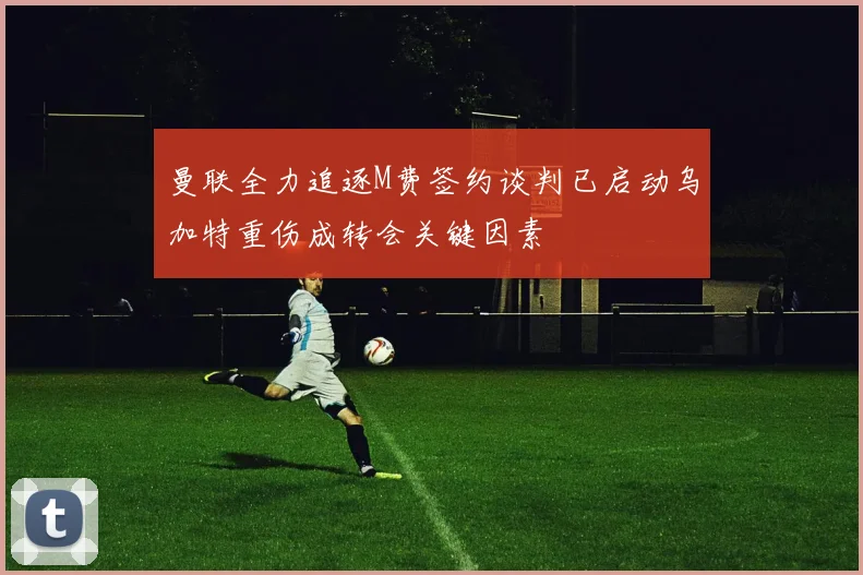曼联全力追逐M费签约谈判已启动乌加特重伤成转会关键因素