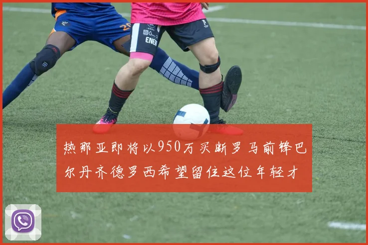 热那亚即将以950万买断罗马前锋巴尔丹齐德罗西希望留住这位年轻才俊
