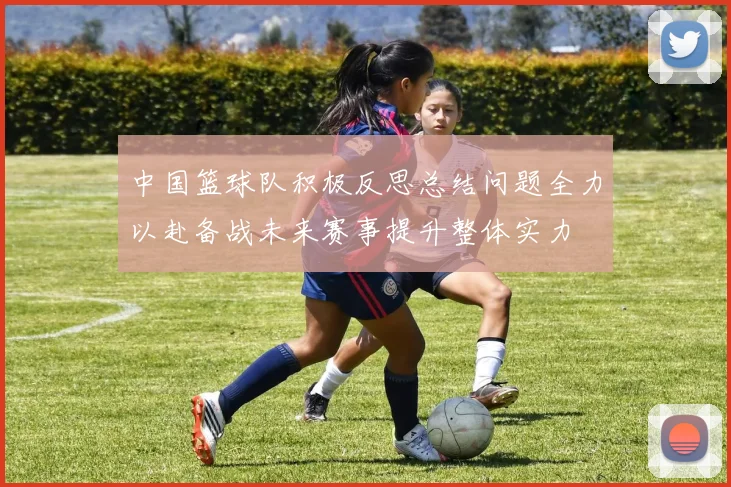 中国篮球队积极反思总结问题全力以赴备战未来赛事提升整体实力