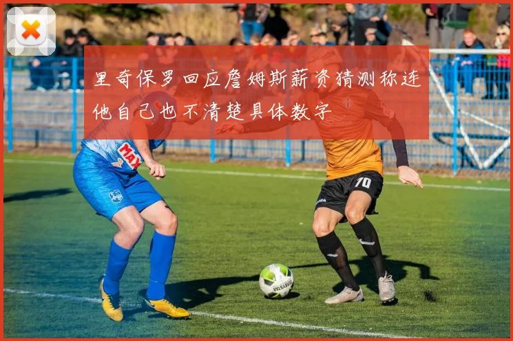 里奇保罗回应詹姆斯薪资猜测称连他自己也不清楚具体数字